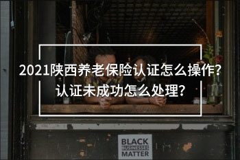 2021陜西養(yǎng)老保險認證怎么操作？認證未成功怎么處理？