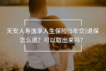 天安人壽逸享人生保險(5年交)退保怎么退？可以取出來嗎？