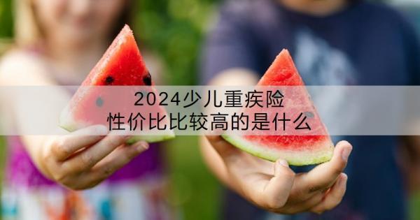 2024少兒重疾險性價比比較高的是什么？少兒重疾險有沒有必要買？