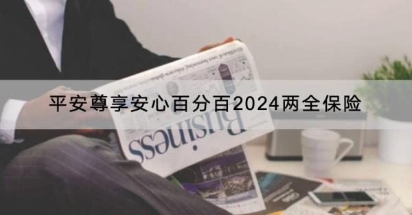平安尊享安心百分百2024兩全保險保障什么？有什么優(yōu)點(diǎn)？