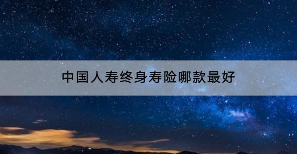 中國人壽終身壽險哪款最好？適合哪些人群？