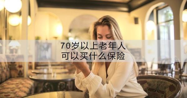 70歲以上老年人可以買什么保險？老年人買保險要注意什么？