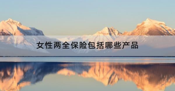 女性兩全保險(xiǎn)包括哪些產(chǎn)品？包括哪些產(chǎn)品？