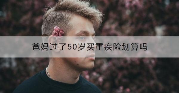 爸媽過了50歲買重疾險(xiǎn)劃算嗎？過了50歲買什么保險(xiǎn)好呢？