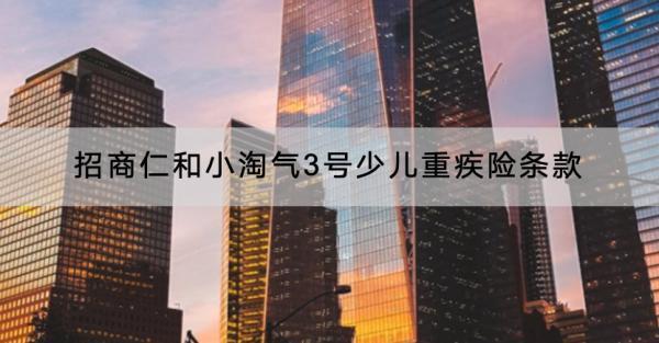 招商仁和小淘氣3號(hào)少兒重疾險(xiǎn)條款有哪些？現(xiàn)金價(jià)值如何？