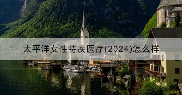 太平洋女性特疾醫(yī)療(2024)怎么樣？值得買嗎？