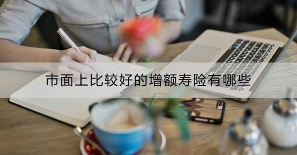 市面上比較好的增額壽險有哪些？買增額壽險的最佳年齡是什么？