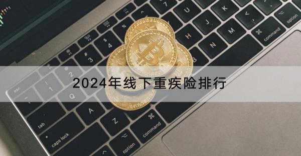 2024年線下重疾險(xiǎn)排行如何？哪些人不適合買線下重疾險(xiǎn)？