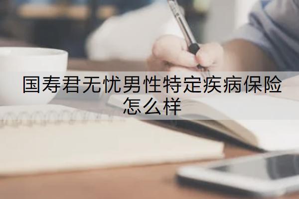 國壽君無憂男性特定疾病保險(xiǎn)怎么樣？有哪些保障？