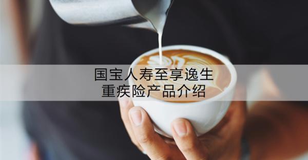 國(guó)寶人壽至享逸生重疾險(xiǎn)產(chǎn)品介紹？值得買嗎？