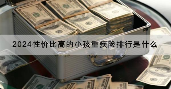 2024性價比高的小孩重疾險排行是什么？購買需要注意什么？