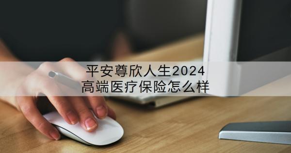 平安尊欣人生2024高端醫(yī)療保險(xiǎn)怎么樣？價(jià)格貴嗎？