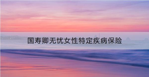 國壽卿無憂女性特定疾病保險表現(xiàn)如何？要交多少錢？