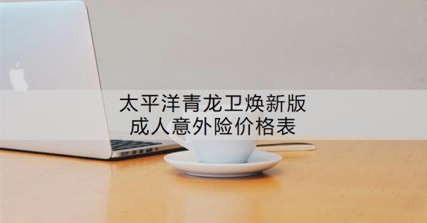 太平洋青龍衛(wèi)煥新版成人意外險價格表？有哪些特色？