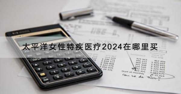 太平洋女性特疾醫(yī)療2024在哪里買？有什么產(chǎn)品推薦？