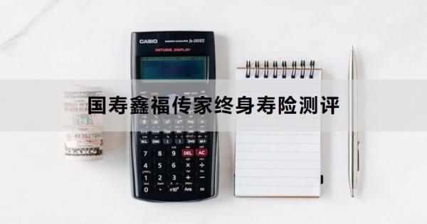 國壽鑫福傳家終身壽險(xiǎn)測評，基本信息+產(chǎn)品優(yōu)勢