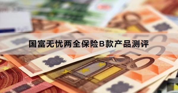 國富無憂兩全保險B款產(chǎn)品測評，基本信息+產(chǎn)品保障+產(chǎn)品優(yōu)勢