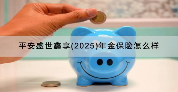平安盛世鑫享(2025)年金保險(xiǎn)怎么樣？可靠嗎？