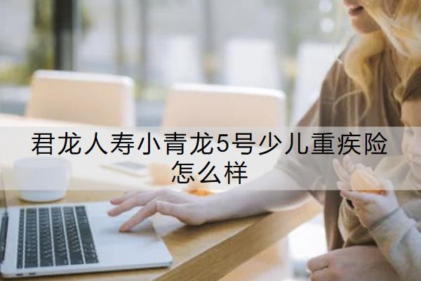 君龍人壽小青龍5號(hào)少兒重疾險(xiǎn)怎么樣？值得買嗎？