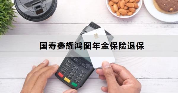 國(guó)壽鑫耀鴻圖年金保險(xiǎn)退保方式有哪些？退保需要多久的時(shí)間？