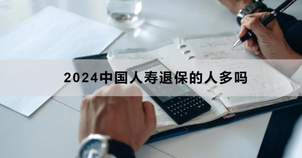 2024中國人壽退保的人多嗎？退保怎么退？