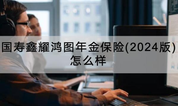 國(guó)壽鑫耀鴻圖年金保險(xiǎn)(2024版)怎么樣？怎么買？