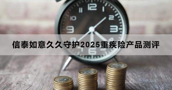 信泰如意久久守護(hù)2025重疾險產(chǎn)品測評，基本信息+產(chǎn)品保障+產(chǎn)品特色