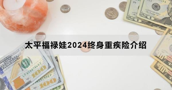 太平福祿娃2024終身重疾險(xiǎn)介紹，基本信息+產(chǎn)品保障+產(chǎn)品特色