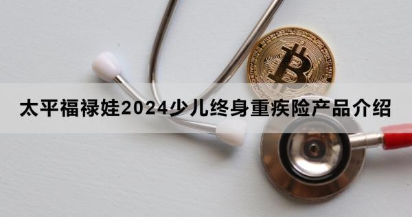 太平福祿娃2024少兒終身重疾險(xiǎn)產(chǎn)品介紹，投保條件+產(chǎn)品保障