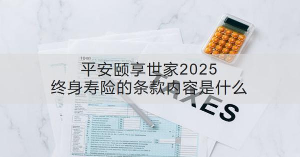 平安頤享世家2025終身壽險(xiǎn)的條款內(nèi)容是什么？收益怎樣？