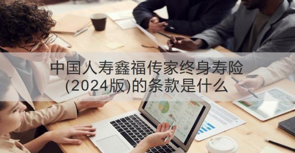 中國人壽鑫福傳家終身壽險(2024版)的條款是什么？有什么優(yōu)勢？