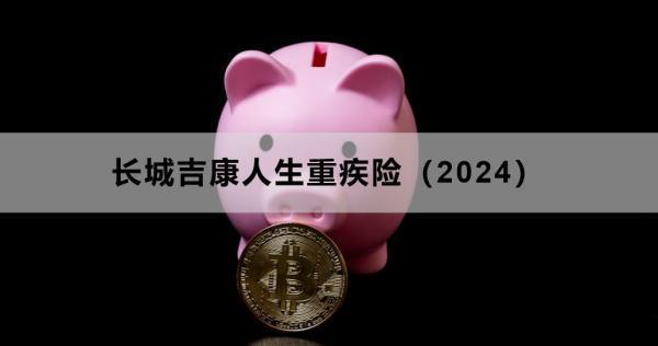 長城吉康人生重疾險(xiǎn)（2024）投保須知，基本信息+責(zé)任