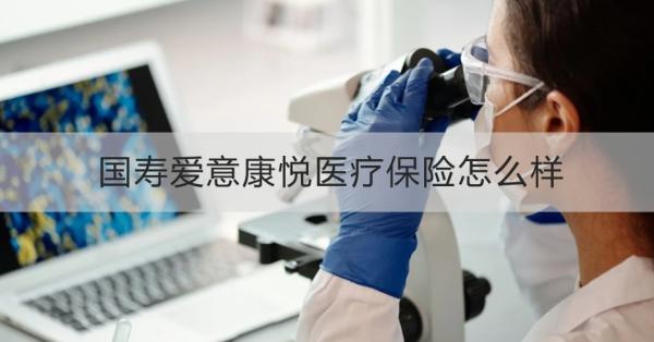 國(guó)壽愛(ài)意康悅醫(yī)療保險(xiǎn)怎么樣？投保條件+產(chǎn)品保障