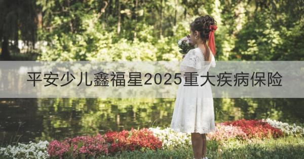 平安少兒鑫福星2025重大疾病保險值得買嗎