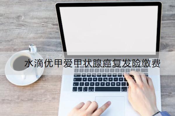 水滴優(yōu)甲愛甲狀腺癌復(fù)發(fā)險(xiǎn)繳費(fèi)怎么繳？有哪些亮點(diǎn)？