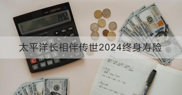 太平洋長(zhǎng)相伴傳世2024終身壽險(xiǎn)產(chǎn)品介紹？基本條件+產(chǎn)品保障！