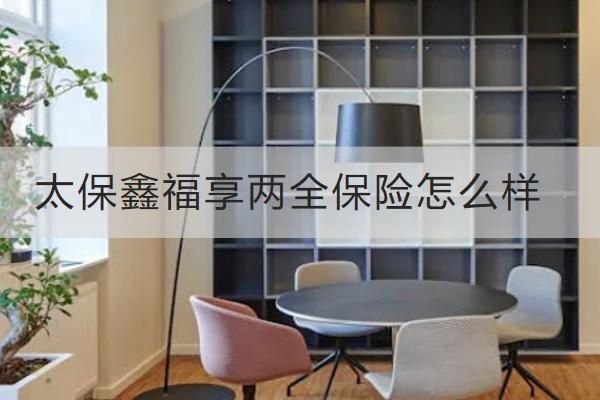 太保鑫福享兩全保險(xiǎn)怎么樣？有哪些保單權(quán)益？