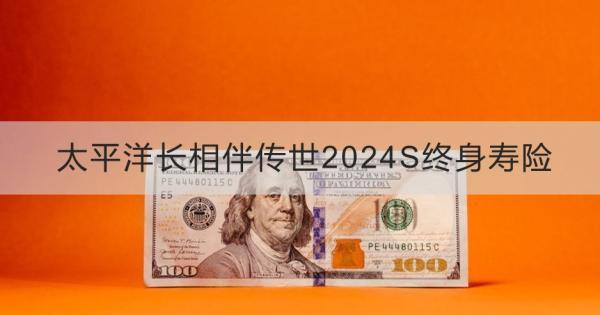 太平洋長相伴傳世2024S終身壽險簡介？基本信息+產(chǎn)品保障分析