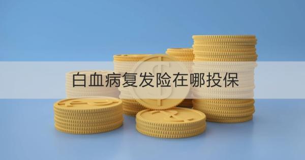 白血病復(fù)發(fā)險在哪投保？白血病復(fù)發(fā)險什么時候投保最好呢？