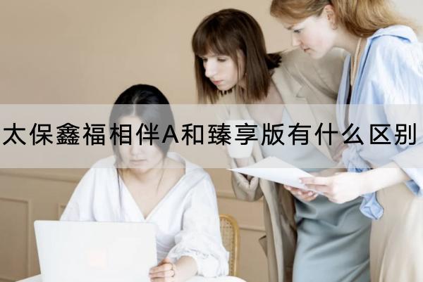 太保鑫福相伴A和臻享版有什么區(qū)別？收益怎么樣？