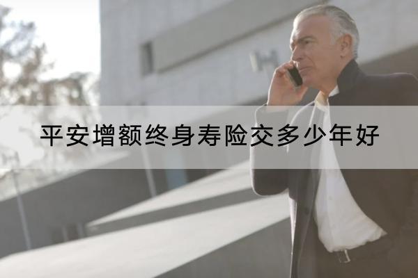 平安增額終身壽險交多少年好？選擇交費年限注意什么？