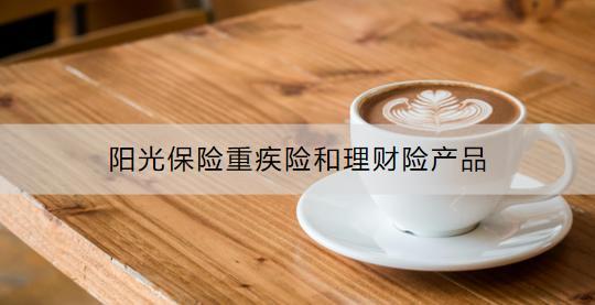 陽(yáng)光保險(xiǎn)靠譜嗎？陽(yáng)光保險(xiǎn)重疾險(xiǎn)和理財(cái)險(xiǎn)產(chǎn)品有哪些？