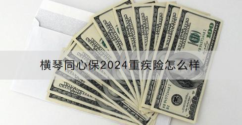 橫琴同心保2024重疾險(xiǎn)怎么樣？投保范圍有限制嗎？