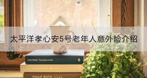 太平洋孝心安5號老年人意外險介紹？如何購買？