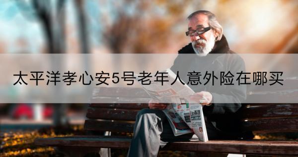 太平洋孝心安5號老年人意外險在哪買？靠譜嗎？