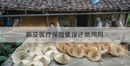 斷交醫(yī)療保險醫(yī)保還能用嗎？怎么補繳醫(yī)療保險？