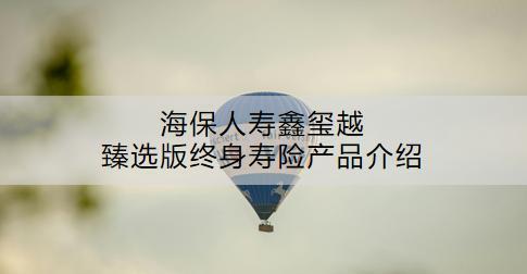 海保人壽鑫璽越臻選版終身壽險產(chǎn)品介紹：怎么樣？現(xiàn)金價值是多少？