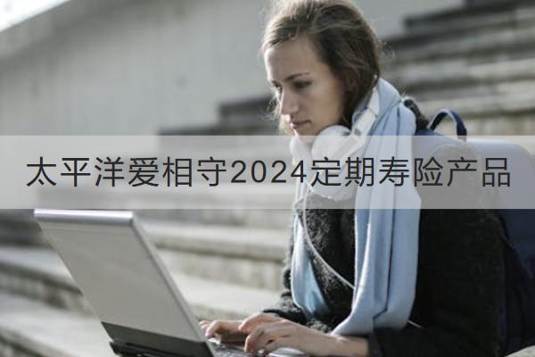 太平洋愛(ài)相守2024定期壽險(xiǎn)產(chǎn)品怎么樣？收益如何？