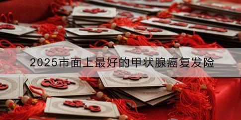 2025市面上最好的甲狀腺癌復發(fā)險有哪些？如何購買？