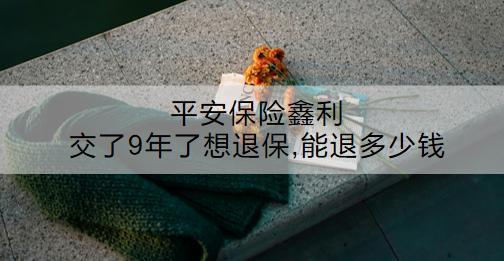 平安保險(xiǎn)鑫利交了9年了想退保,能退多少錢？怎么退？